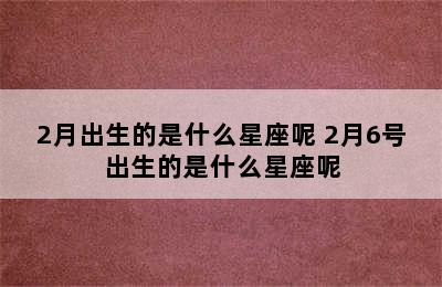 2月出生的是什么星座呢 2月6号出生的是什么星座呢